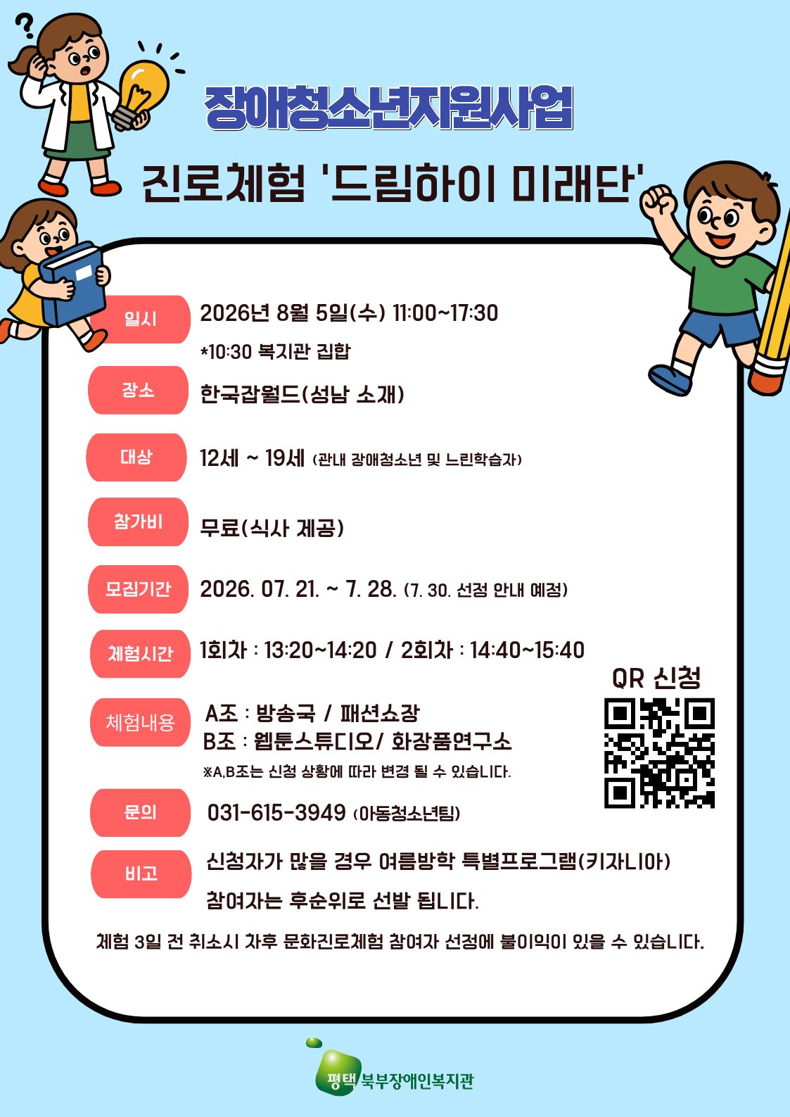 안녕하세요 평택북부장애인복지관에서는 장애청소년지원사업을 통해 장애아동청소년들의 다양한 진로체험의 기회를 제공해 드리고자 '진로체험 프로그램' 참여자를 모집하고 있습니다. 진행일시  8월 5일 수요일 시간대 11시 부터 17시 30분 까지  체험내용 2개조로 2개 체험 구성 A조는 13시20분부터 14시 20분 까지 방송국과 패션소장 이며 B조는 14시40분 부터 15시 40분까지 이고 웹툰스튜디오랑 화장품연구소입니다. 모집기간은 7월 28일까지이며  7월 30일 선정안내를 할 예정입니다 접수 방법은 QR로 신청하시면 됩니다.